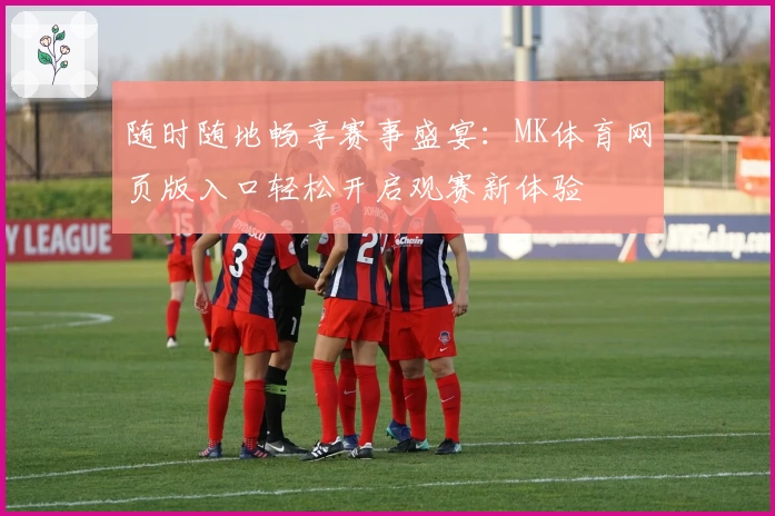随时随地畅享赛事盛宴：MK体育网页版入口轻松开启观赛新体验