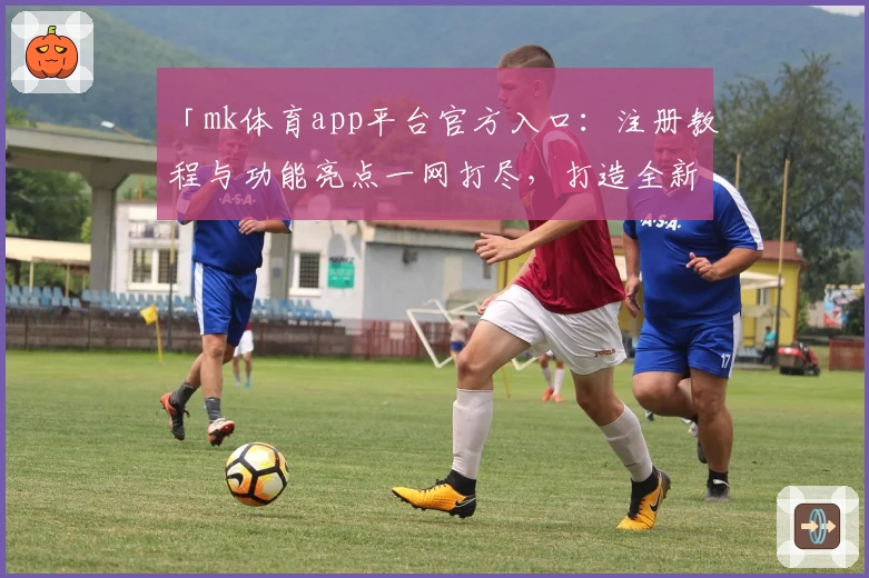 「mk体育app平台官方入口：注册教程与功能亮点一网打尽，打造全新使用体验」