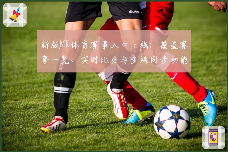 新版MK体育赛事入口上线：覆盖赛事一览、实时比分与多端同步功能详解