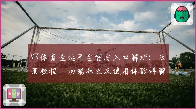 MK体育全站平台官方入口解析：注册教程、功能亮点及使用体验详解