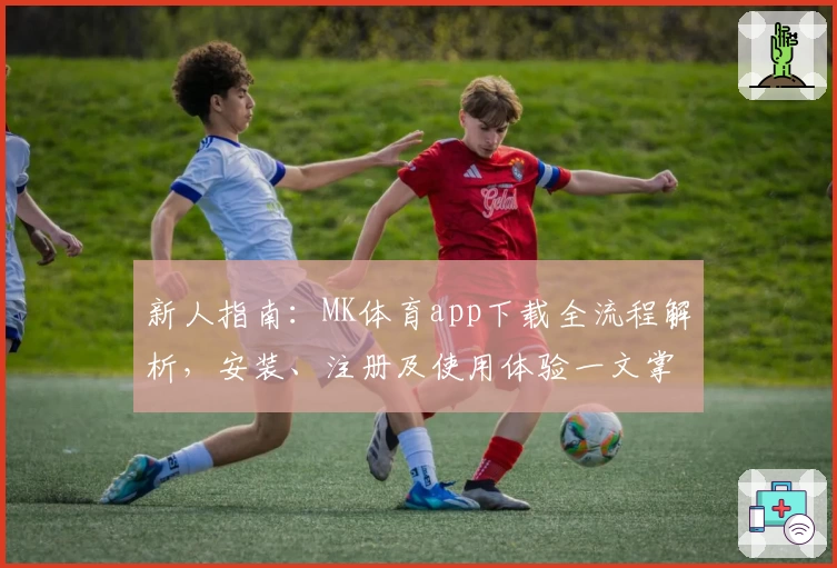 新人指南：MK体育app下载全流程解析，安装、注册及使用体验一文掌握