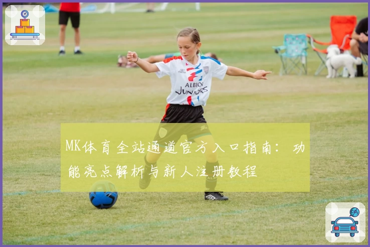 MK体育全站通道官方入口指南：功能亮点解析与新人注册教程