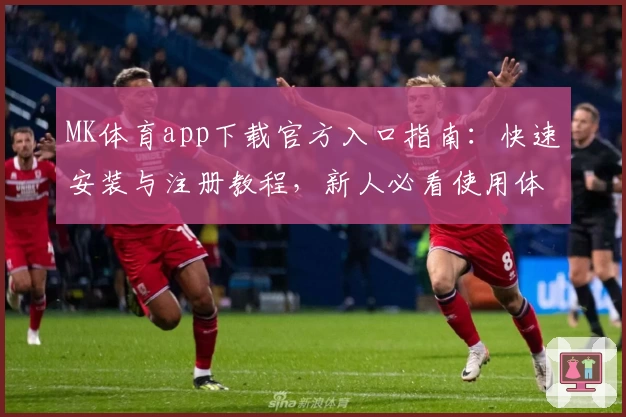 MK体育app下载官方入口指南：快速安装与注册教程，新人必看使用体验全解析